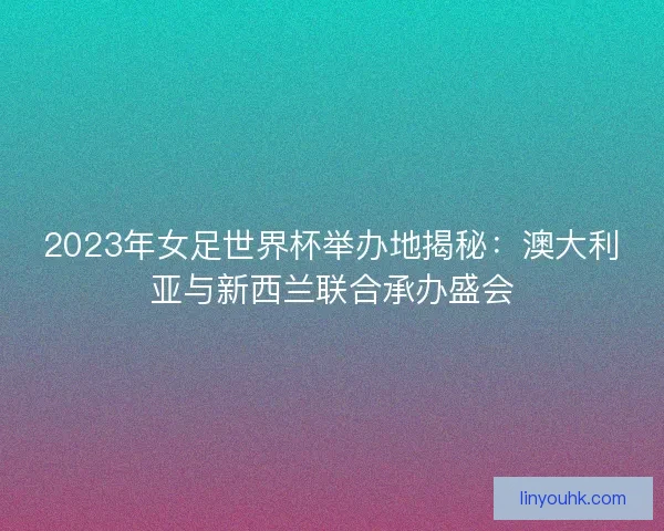 2023年女足世界杯举办地揭秘：澳大利亚与新西兰联合承办盛会