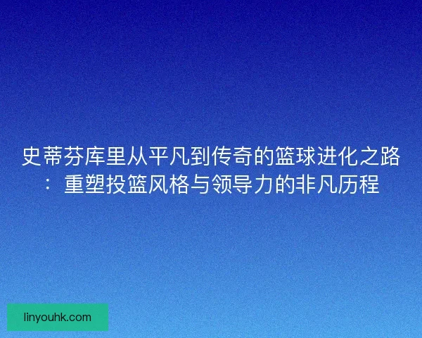 史蒂芬库里从平凡到传奇的篮球进化之路：重塑投篮风格与领导力的非凡历程
