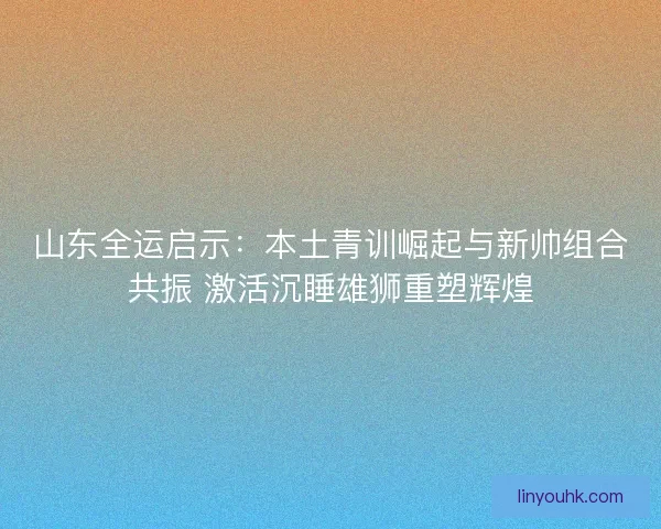 山东全运启示：本土青训崛起与新帅组合共振 激活沉睡雄狮重塑辉煌