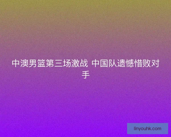 中澳男篮第三场激战 中国队遗憾惜败对手