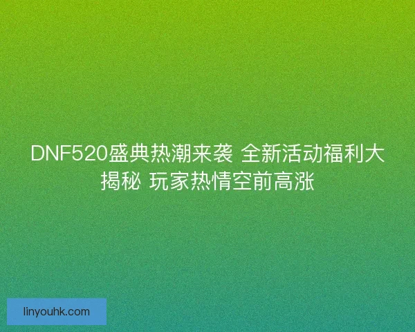DNF520盛典热潮来袭 全新活动福利大揭秘 玩家热情空前高涨