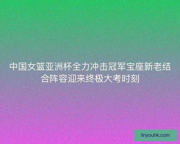 中国女篮亚洲杯全力冲击冠军宝座新老结合阵容迎来终极大考时刻