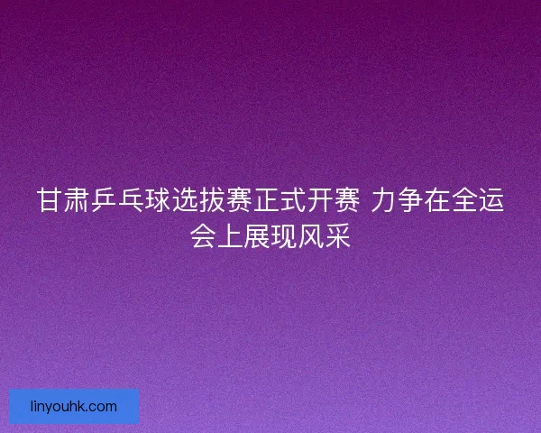 甘肃乒乓球选拔赛正式开赛 力争在全运会上展现风采
