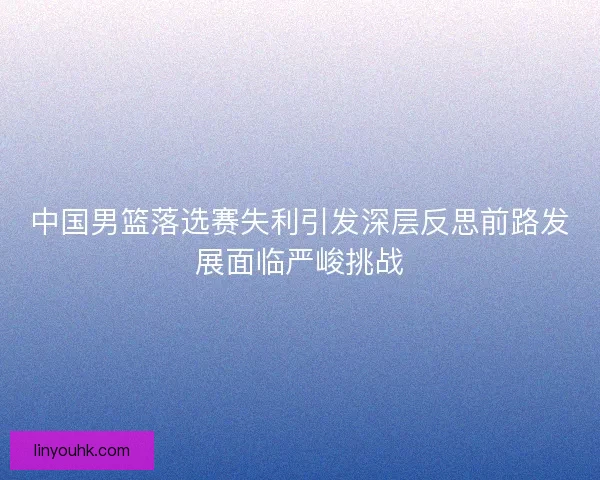 中国男篮落选赛失利引发深层反思前路发展面临严峻挑战