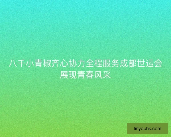 八千小青椒齐心协力全程服务成都世运会展现青春风采