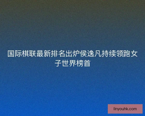 国际棋联最新排名出炉侯逸凡持续领跑女子世界榜首